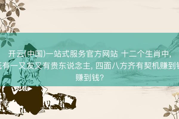 开云(中国)一站式服务官方网站 十二个生肖中， 既有一又友又有贵东说念主， 四面八方齐有契机赚到钱?