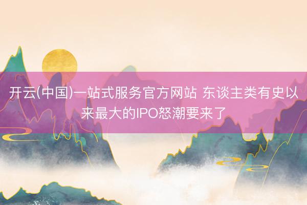 开云(中国)一站式服务官方网站 东谈主类有史以来最大的IPO怒潮要来了