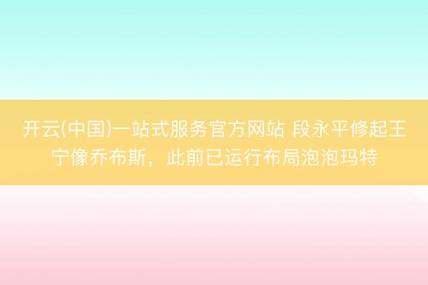 开云(中国)一站式服务官方网站 段永平修起王宁像乔布斯，此前已运行布局泡泡玛特