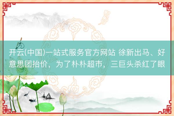 开云(中国)一站式服务官方网站 徐新出马、好意思团抬价，为了朴朴超市，三巨头杀红了眼