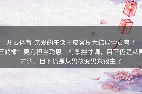 开云体育 亲爱的东谈主皮客栈大结局全员夸了王鹤棣，秦岚夸王鹤棣：更有担当聪惠，有掌控才调，目下仍是从男孩变男东谈主了