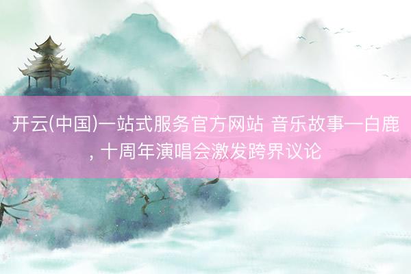 开云(中国)一站式服务官方网站 音乐故事—白鹿， 十周年演唱会激发跨界议论