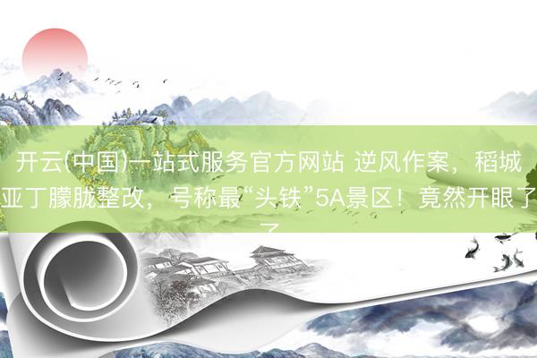 开云(中国)一站式服务官方网站 逆风作案，稻城亚丁朦胧整改，号称最“头铁”5A景区！竟然开眼了