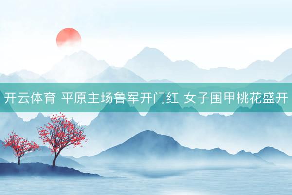 开云体育 平原主场鲁军开门红 女子围甲桃花盛开
