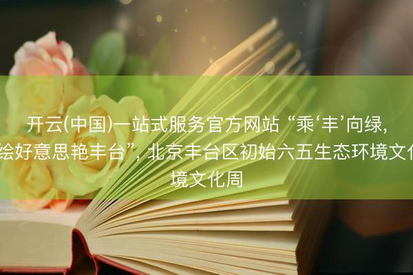 开云(中国)一站式服务官方网站 “乘‘丰’向绿， 共绘好意思艳丰台”， 北京丰台区初始六五生态环境文化周