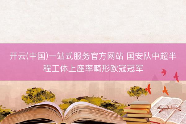 开云(中国)一站式服务官方网站 国安队中超半程工体上座率畸形欧冠冠军