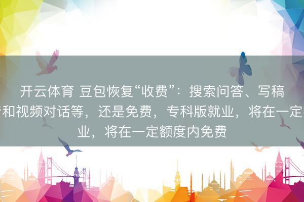 开云体育 豆包恢复“收费”：搜索问答、写稿生图、语音和视频对话等，还是免费，专科版就业，将在一定额度内免费