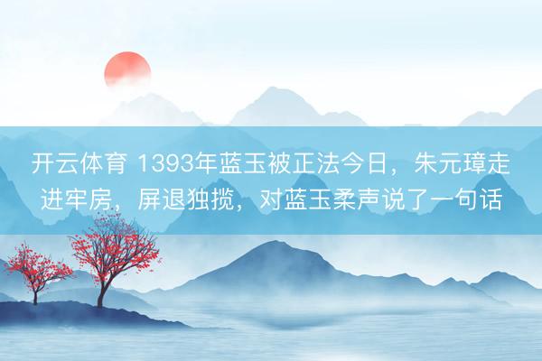 开云体育 1393年蓝玉被正法今日，朱元璋走进牢房，屏退独揽，对蓝玉柔声说了一句话