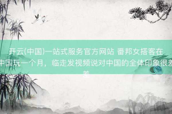开云(中国)一站式服务官方网站 番邦女搭客在中国玩一个月，临走发视频说对中国的全体印象很差