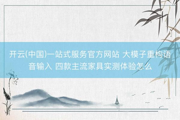 开云(中国)一站式服务官方网站 大模子重构语音输入 四款主流家具实测体验怎么