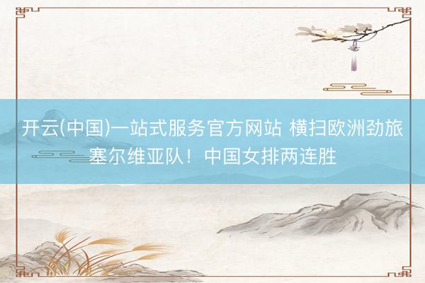 开云(中国)一站式服务官方网站 横扫欧洲劲旅塞尔维亚队！中国女排两连胜