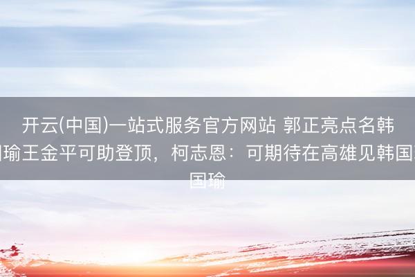 开云(中国)一站式服务官方网站 郭正亮点名韩国瑜王金平可助登顶，柯志恩：可期待在高雄见韩国瑜