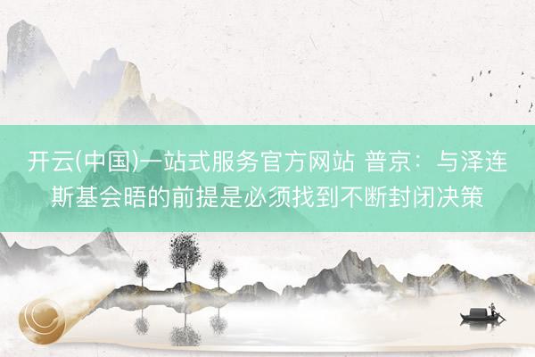开云(中国)一站式服务官方网站 普京：与泽连斯基会晤的前提是必须找到不断封闭决策