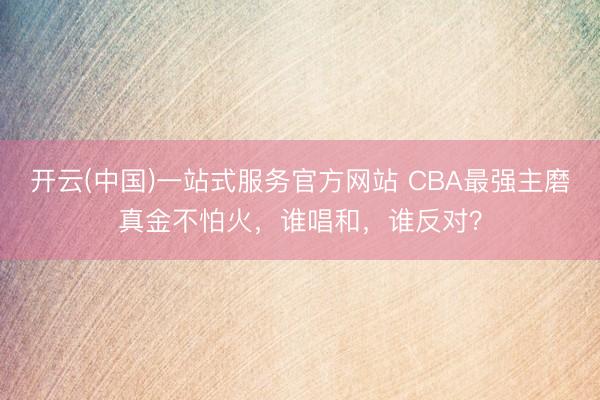 开云(中国)一站式服务官方网站 CBA最强主磨真金不怕火，谁唱和，谁反对？