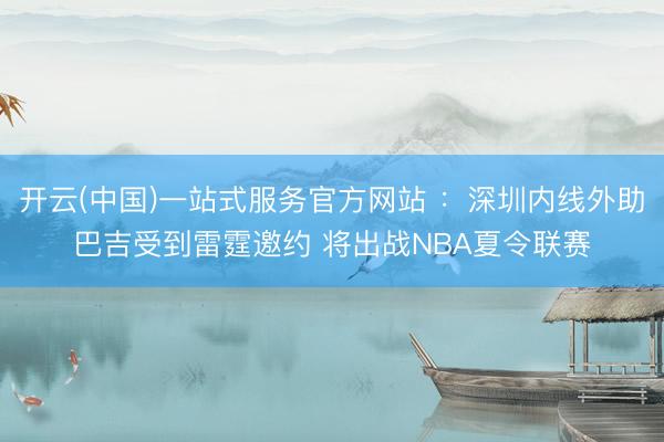 开云(中国)一站式服务官方网站 ：深圳内线外助巴吉受到雷霆邀约 将出战NBA夏令联赛