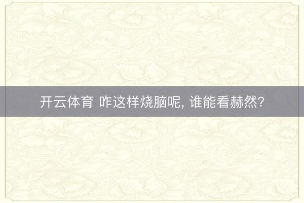 开云体育 咋这样烧脑呢， 谁能看赫然?