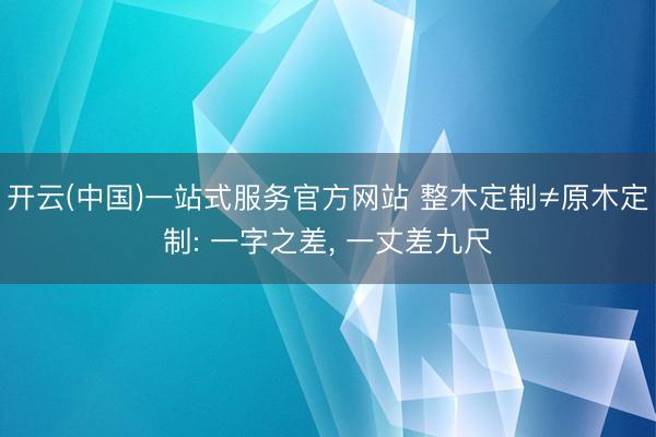 开云(中国)一站式服务官方网站 整木定制≠原木定制: 一字之差， 一丈差九尺