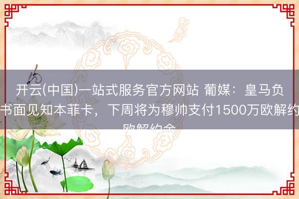 开云(中国)一站式服务官方网站 葡媒：皇马负责书面见知本菲卡，下周将为穆帅支付1500万欧解约金
