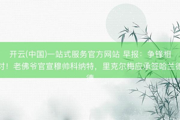 开云(中国)一站式服务官方网站 早报：争锋相对！老佛爷官宣穆帅科纳特，里克尔梅应承签哈兰德