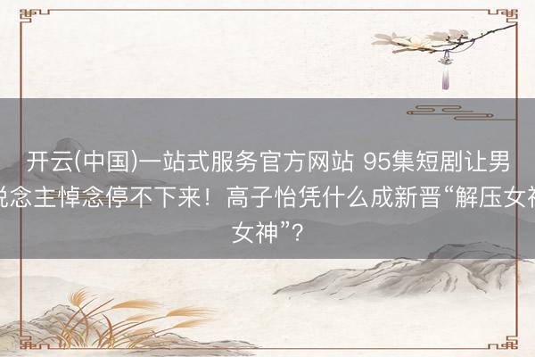 开云(中国)一站式服务官方网站 95集短剧让男东说念主悼念停不下来!高子怡凭什么成新晋“解压女神”?