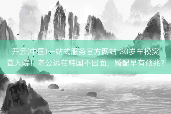 开云(中国)一站式服务官方网站 30岁车模突聋入院！老公远在韩国不出面，婚配早有预兆？