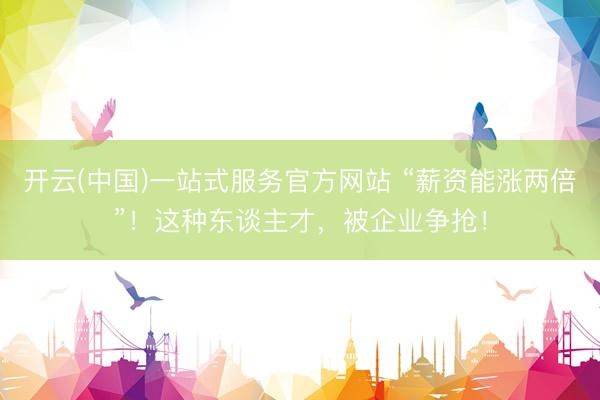 开云(中国)一站式服务官方网站 “薪资能涨两倍”！这种东谈主才，被企业争抢！