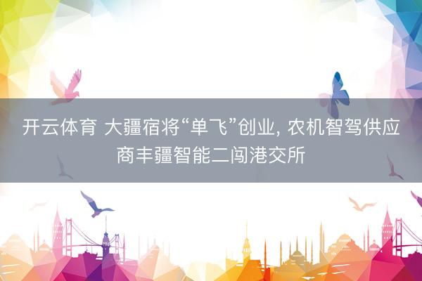 开云体育 大疆宿将“单飞”创业, 农机智驾供应商丰疆智能二闯港交所