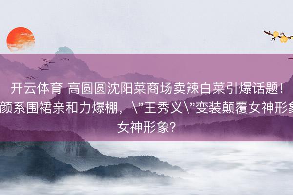 开云体育 高圆圆沈阳菜商场卖辣白菜引爆话题！素颜系围裙亲和力爆棚，