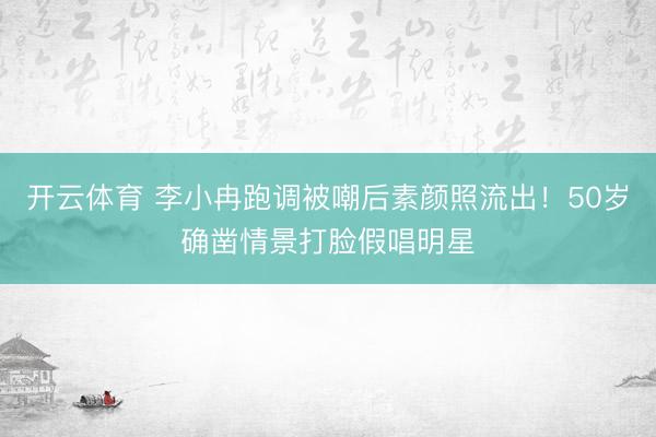 开云体育 李小冉跑调被嘲后素颜照流出!50岁确凿情景打脸假唱明星