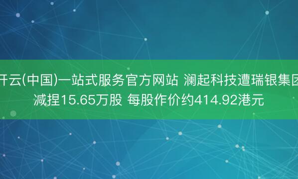开云(中国)一站式服务官方网站 澜起科技遭瑞银集团减捏15.65万股 每股作价约414.92港元