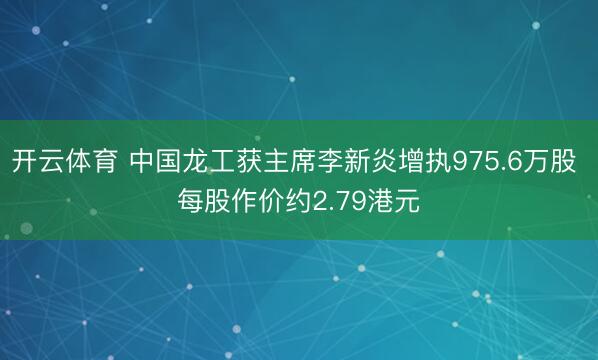 开云体育 中国龙工获主席李新炎增执975.6万股 每股作价约2.79港元