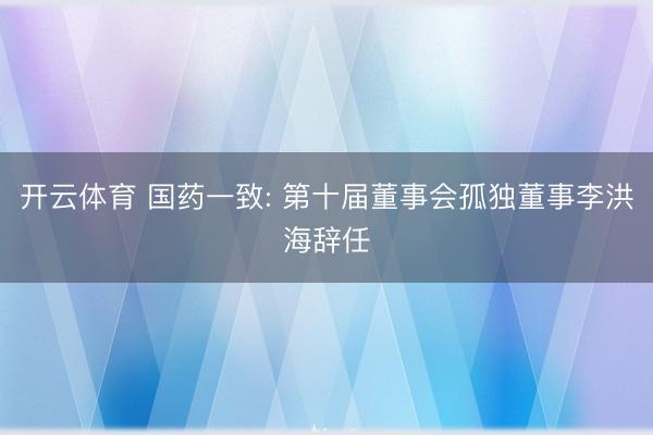 开云体育 国药一致: 第十届董事会孤独董事李洪海辞任