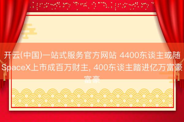 开云(中国)一站式服务官方网站 4400东谈主或随SpaceX上市成百万财主， 400东谈主踏进亿万富豪