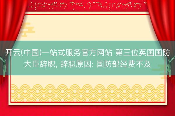 开云(中国)一站式服务官方网站 第三位英国国防大臣辞职， 辞职原因: 国防部经费不及