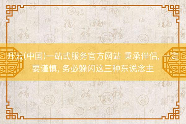 开云(中国)一站式服务官方网站 秉承伴侣， 一定要谨慎， 务必躲闪这三种东说念主