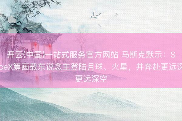 开云(中国)一站式服务官方网站 马斯克默示：SpaceX筹画载东说念主登陆月球、火星，并奔赴更远深空