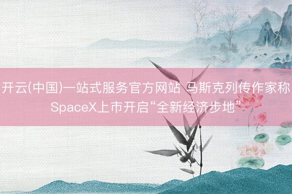 开云(中国)一站式服务官方网站 马斯克列传作家称SpaceX上市开启“全新经济步地”