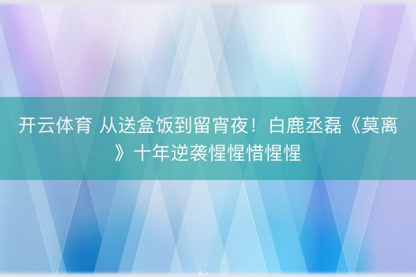 开云体育 从送盒饭到留宵夜！白鹿丞磊《莫离》十年逆袭惺惺惜惺惺
