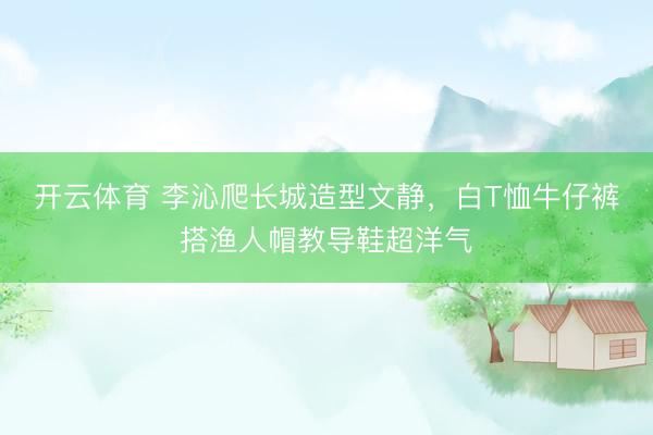 开云体育 李沁爬长城造型文静，白T恤牛仔裤搭渔人帽教导鞋超洋气