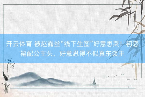 开云体育 被赵露丝“线下生图”好意思哭！初恋裙配公主头，好意思得不似真东谈主