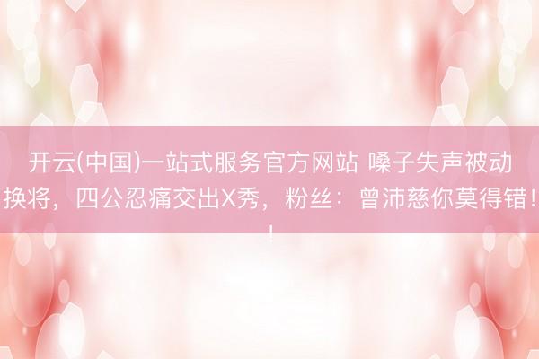 开云(中国)一站式服务官方网站 嗓子失声被动换将,四公忍痛交出X秀,粉丝:曾沛慈你莫得错!