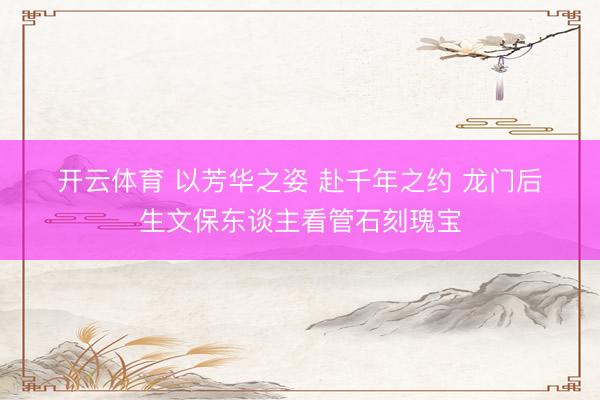 开云体育 以芳华之姿 赴千年之约 龙门后生文保东谈主看管石刻瑰宝