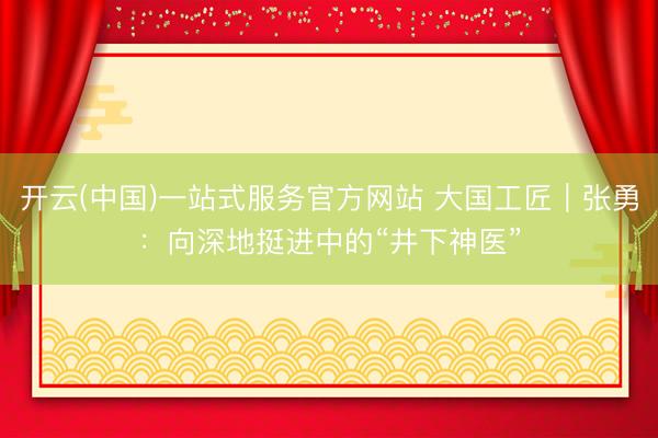 开云(中国)一站式服务官方网站 大国工匠｜张勇：向深地挺进中的“井下神医”