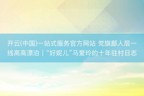开云(中国)一站式服务官方网站 党旗鄙人层一线高高漂泊｜“好妮儿”马爱玲的十年驻村日志