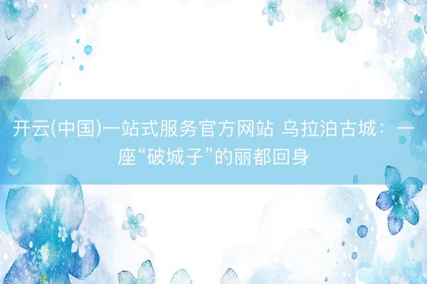 开云(中国)一站式服务官方网站 乌拉泊古城：一座“破城子”的丽都回身