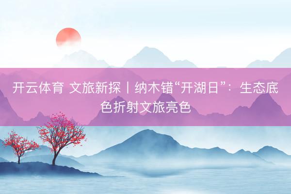 开云体育 文旅新探丨纳木错“开湖日”：生态底色折射文旅亮色