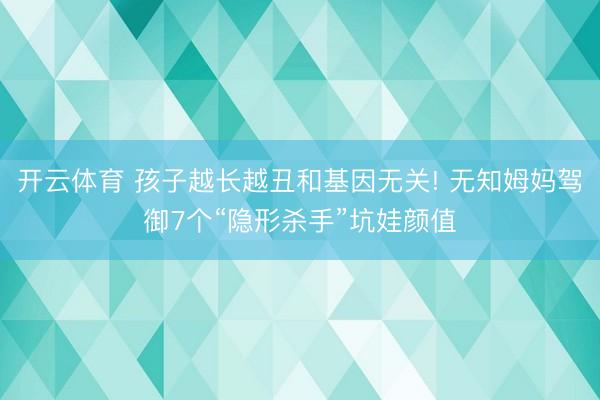 开云体育 孩子越长越丑和基因无关! 无知姆妈驾御7个“隐形杀手”坑娃颜值