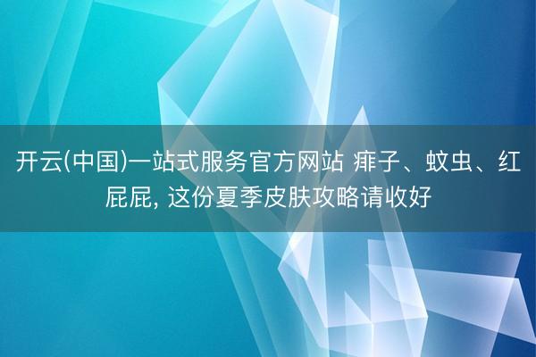 开云(中国)一站式服务官方网站 痱子、蚊虫、红屁屁， 这份夏季皮肤攻略请收好