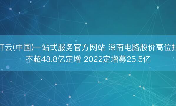 开云(中国)一站式服务官方网站 深南电路股价高位拟不超48.8亿定增 2022定增募25.5亿