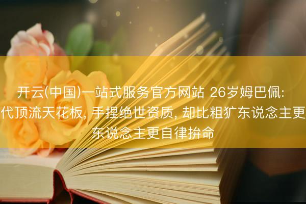 开云(中国)一站式服务官方网站 26岁姆巴佩: 足坛重生代顶流天花板， 手捏绝世资质， 却比粗犷东说念主更自律拚命